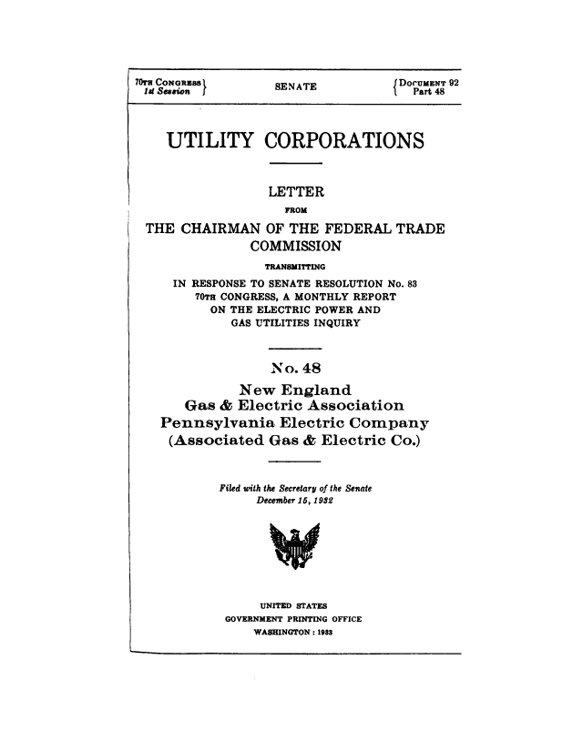 handle is hein.congrec/utlcorps0045 and id is 1 raw text is: 





70TH CONGRESS      SENATE          IDOCUMENT 92
1su Session }       EAE{Part 48




    UTILITY CORPORATIONS



                  LETTER
                     FROM

 THE  CHAIRMAN OF THE FEDERAL TRADE
                COMMISSION
                  TRANSMITTING
     IN RESPONSE TO SENATE RESOLUTION No. 83
        70TH CONGRESS, A MONTHLY REPORT
          ON THE ELECTRIC POWER AND
             GAS UTILITIES INQUIRY



                   N o. 48

              New   England
       Gas  & Electric  Association
   Pennsylvania Electric Company
     (Associated  Gas  &  Electric Co.)



            Filed with the Secretary of the Senate
                 December 15, 1932









                 UNITED STATES
            GOVERNMENT PRINTING OFFICE
                WASHINGTON : 1938


