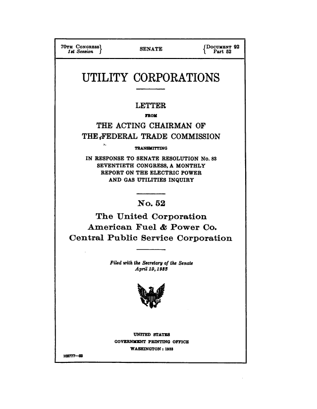 handle is hein.congrec/utlcorps0049 and id is 1 raw text is: 






7OTS CO oNG)        SENATE          lDOCUMENT 92
1stu CONGRES        SENAT              Part 62




     UTILITY CORPORATIONS



                   LETTER
                     FROM

         THE  ACTING  CHAIRMAN OF

     THEgFEDERAL TRADE COMMISSION

                   TRANSMITTING

      IN RESPONSE TO SENATE RESOLUTION No. 83
         SEVENTIETH CONGRESS, A MONTHLY
         REPORT  ON THE ELECTRIC POWER
            AND GAS UTILITIES INQUIRY



                   No.  52

         The  United   Corporation

       American Fuel & Power Co.

  Central   Public  Service   Corporation



            Filed with the Secretary of the Senate
                   April 19, 1933










                   UNITED STATES
              GOVERNMENT PRINTING OFFICE
                  WASHINGTON : 1988
 102717-8


