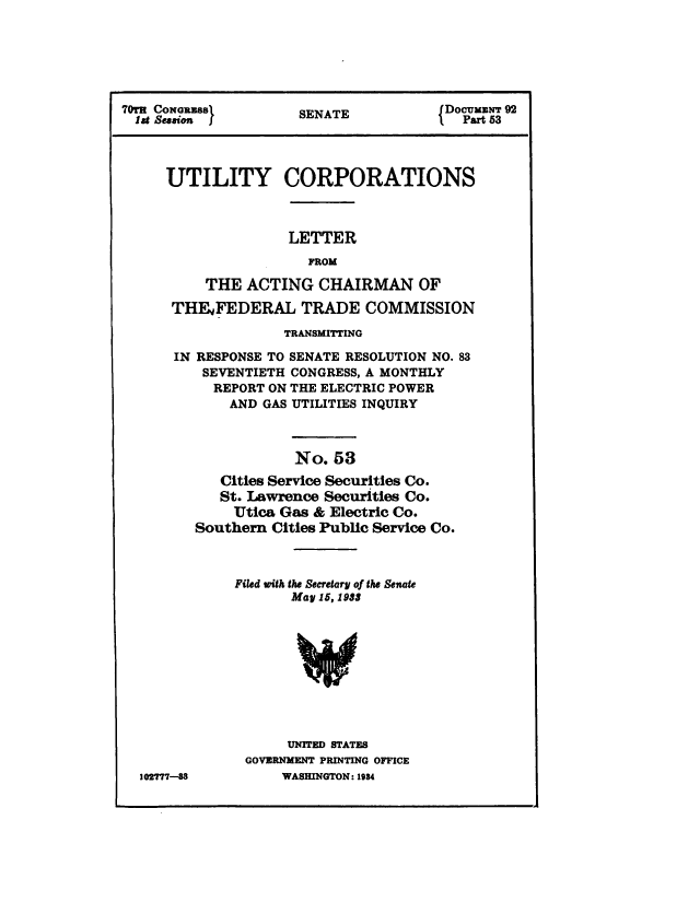 handle is hein.congrec/utlcorps0050 and id is 1 raw text is: 






7?Or CONGRZSS        SENATE           {Docum  92
  lat Session }       EATI               Pat 53




     UTILITY CORPORATIONS



                    LETTER
                       FROM

          THE  ACTING   CHAIRMAN OF

      THFFEDERAL TRADE COMMISSION
                    TRANSMITTING

      IN RESPONSE TO SENATE RESOLUTION NO. 83
          SEVENTIETH CONGRESS, A MONTHLY
          REPORT  ON THE ELECTRIC POWER
             AND GAS UTILITIES INQUIRY



                     No.  53
            Cities Service Securities Co.
            St. Lawrence Securities Co.
              Utica Gas & Electric Co.
         Southern Cities Public Service Co.



              Filed with the Secretary of the Senate
                    May 15, 1933










                    UNITED STATES
               GOVERNMENT PRINTING OFFICE
  102777-88        WASHINGTON: 1934


