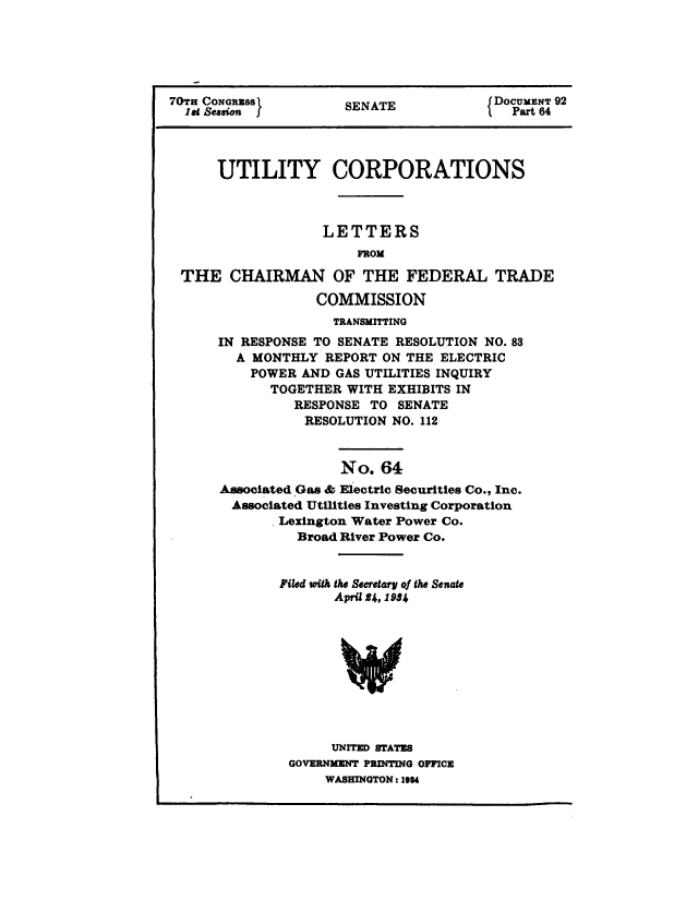 handle is hein.congrec/utlcorps0061 and id is 1 raw text is: 






70TH CoxaNGRss        SENATE            IDOCUMENT 92
  18t Seaeion f                            Part 64




      UTILITY CORPORATIONS



                   LETTERS
                        FROM

 THE CHAIRMAN OF THE FEDERAL TRADE

                  COMMISSION
                     TRANSMITTING
      IN RESPONSE TO SENATE RESOLUTION  NO. 83
        A MONTHLY   REPORT ON THE ELECTRIC
          POWER  AND GAS UTILITIES INQUIRY
             TOGETHER WITH EXHIBITS IN
                RESPONSE TO  SENATE
                RESOLUTION  NO. 112



                     No.   64
      Associated Gas & Electric Securities Co., Inc.
        Associated Utilities Investing Corporation
              Lexington Water Power Co.
                Broad River Power Co.


              Filed with the Secretary of the Senate
                     April 24, 1934










                     UNITED STATES
               GOVERNMENT PRDITING OFFICE
                    WASHINGTON: 1984


