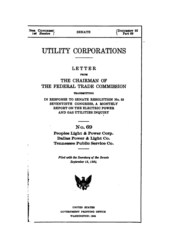 handle is hein.congrec/utlcorps0066 and id is 1 raw text is: 






70,m CONGRESSI       SENATE            DOcuMNT 92
lag  Session         SENAT               par 69


UTILITY CORPORATIONS



             LETTER
                 FROM

        THE   CHAIRMAN OF
THE  FEDERAL TRADE COMMISSION
              TRANSMITTING

 IN RESPONSE TO SENATE RESOLUTION No. 88
    SEVENTIETH CONGRESS, A MONTHLY
    REPORT  ON THE ELECTRIC POWER
       AND GAS UTILITIES INQUIRY



               No.  69
     Peoples Light & Power Corp.
       Dallas Power & Light Co.
     Tennessee Public Service Co.



       Filed with the Secretary of the Senate
             September 15, 19*4






               w




               UNITED STATES
        GOVERNMENT PRINTING OFFICE
             WASHINGTON: 1934


I
L


