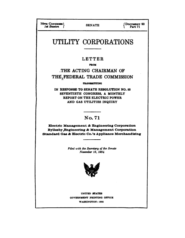 handle is hein.congrec/utlcorps0069 and id is 1 raw text is: 




70TrH    as          SENATE            {DOCUMENT 92




      UTILITY CORPORATIONS



                   LETTER
                       FROM

         THE   ACTING   CHAIRMAN OF
     TH1EFEDERAL TRADE COMMISSION
                   .TRANSMITTnIG
      IN RESPONSE, TO SENATE RESOLUTION NO.88
         SEVENTIETH CONGRESS, A MONTHLY
         REPORT  ON THE ELECTRIC POWER
            AND  GAS UTILITIES INQUIRY



                    No.  71

    Electric Management & Engineering Corporation
    ByllesbyEngineering & Management Corporation
 Standard Gas & Electric Co.'s Appliance Merchandising



             Filed with the Secretary of the Senate
                  November 15, 1934










                  UNITED STATES
              GOVERNMENT PRINTING OFFICE
                  WASHINGTON: 1985


