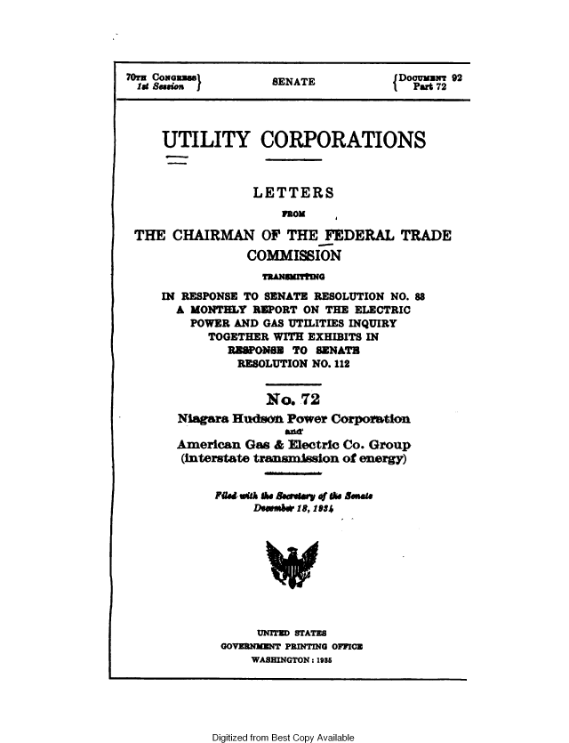 handle is hein.congrec/utlcorps0070 and id is 1 raw text is: 




70ra C0NGZ si        SENATE           JDoouxuwr 92
  lit Sewn )                          {  Part 72




     UTILITY CORPORATIONS



                  LETTERS
                      FROM

 THE   CHAIRMAN OF THE FEDERAL TRADE
                 COMMISSION
                   TRANIMITIING
     IN RESPONSE TO SENATE RESOLUTION NO. 88
       A MONTHLY  REPORT ON THE ELECTRIC
         POWER AND GAS UTILITIES INQUIRY
            TOGETHER WITH EXHIBITS IN
              RESPONGE  TO SENATE
                RESOLUTION NO. 112


                    No.  72
       Niagara Huds6   Power Corporation
                      ail&
       American  Gas & Electric Co. Group
       (interstate transmission of energy)


             Fmed uitk Iae BecewI ry the Bsenate
                  D*embvI,* 194









                  UNITED STATES
             GOVERNMENT PRINTING OFFICE
                  WASHINGTON : 1985


Digitized from Best Copy Available


