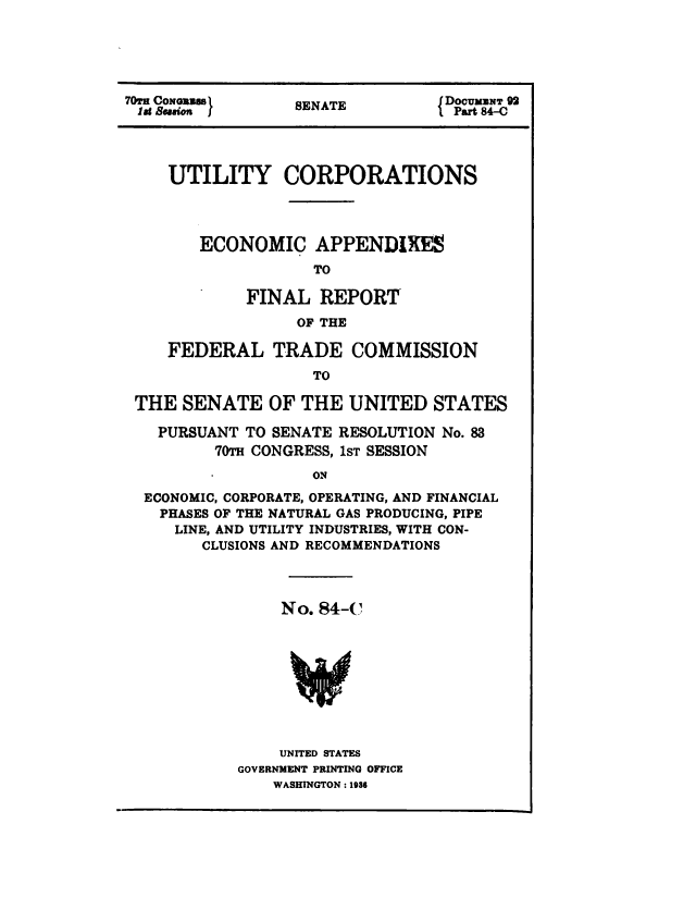 handle is hein.congrec/utlcorps0086 and id is 1 raw text is: 





  TOECOGIBBS                      DOCUMZNT 92
70 CONGu iS SENATE DPart 8C





     UTILITY CORPORATIONS




        ECONOMIC APPENDIXES
                    TO

             FINAL   REPORT
                  OF THE

     FEDERAL TRADE COMMISSION
                    TO

 THE  SENATE   OF  THE  UNITED   STATES

   PURSUANT  TO SENATE RESOLUTION No. 83
         70TH CONGRESS, 1sT SESSION
                    1ON
  ECONOMIC, CORPORATE, OPERATING, AND FINANCIAL
    PHASES OF THE NATURAL GAS PRODUCING, PIPE
    LINE, AND UTILITY INDUSTRIES, WITH CON-
        CLUSIONS AND RECOMMENDATIONS


     No. 84-C









     UNITED STATES
GOVERNMENT PRINTING OFFICE
    WASHINGTON : 1936


