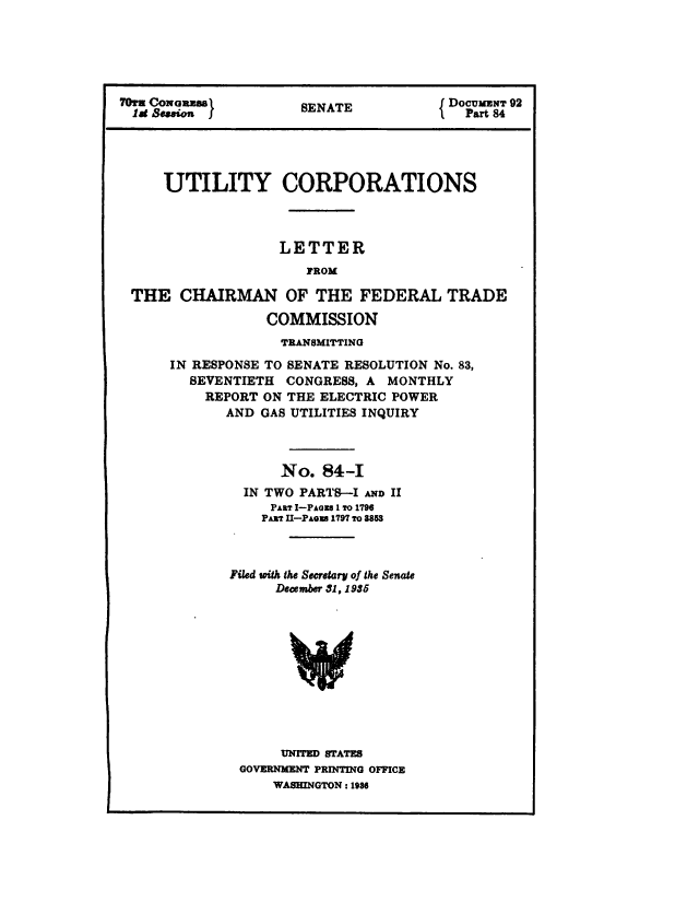 handle is hein.congrec/utlcorps0088 and id is 1 raw text is: 






70! CONGEamaS          E                DocUMENT 92
  lat Scosion }       SENATE           IPart  84




     UTILITY CORPORATIONS



                    LETTER
                       FROM

 THE   CHAIRMAN OF THE FEDERAL TRADE

                  COMMISSION
                    TRANSMITTING
      IN RESPONSE TO SENATE RESOLUTION No. 83,
         SEVENTIETH CONGRESS, A  MONTHLY
           REPORT ON THE ELECTRIC POWER
             AND GAS UTILITIES INQUIRY



                    No.  84-I
               IN TWO PARTS-I AND II
                   PART I-PAGIs 1 To 1796
                 PAmT II-PAGsU 1797 To 8853



              Filed wpith the Secretary of the Senate
                   December 31, 1935











                   UNITED STATES
               GOVERNMENT PRINTING OFFICE
                   WASHINGTON : 1986


