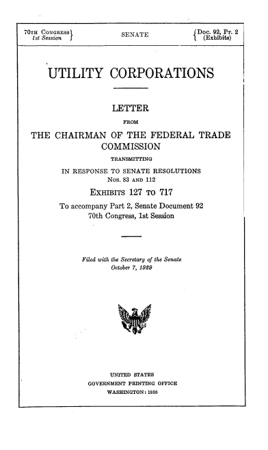 handle is hein.congrec/utlcorps0090 and id is 1 raw text is: 


70Tn CONGRESS          SENATE             Doc. 92, PT. 2
  Ist Session                            { S T(Exhibits)




      UTILITY CORPORATIONS



                     LETTER

                        FROM

  THE  CHAIRMAN OF THE FEDERAL TRADE
                   COMMISSION
                     TRANSMITTING

         IN RESPONSE TO SENATE RESOLUTIONS
                    Nos. 83 AND 112

                EXHIBITS 127 TO  717

        To accompany Part 2, Senate Document 92
               70th Congress, 1st Session





               Filed with the Secretary of the Senate
                     October 7, 1929














                     UNITED STATES
               GOVERNMENT PRINTING OFFICE
                    WASHINGTON: 1930


