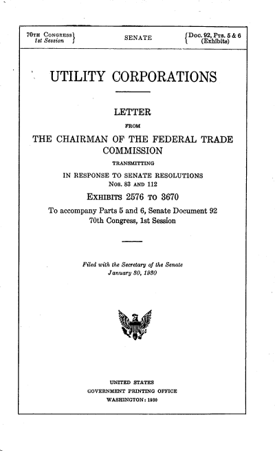 handle is hein.congrec/utlcorps0092 and id is 1 raw text is: 



70TH CONGRESS]         SENATE         Doe. 92, PT .t5 & 6
  1st Session J                      l (Exibit)




     UTILITY CORPORATIONS


LETTER


                      FROM

THE   CHAIRMAN OF THE FEDERAL TRADE
                COMMISSION
                   TRANSMITTING

       IN RESPONSE TO SENATE RESOLUTIONS
                  Nos. 83 AND 112

             EXHIBITS 2576 To 3670

    To accompany Parts 5 and 6, Senate Document 92
             70th Congress, 1st Session


Filed with the Secretary of the Senate
      January 30, 1950















      UNITED STATES
 GOVERNMENT PRINTING OFFICE
      WASHINGTON: 1980


