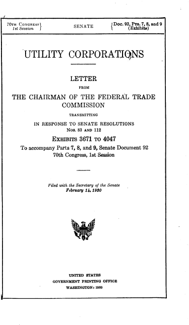 handle is hein.congrec/utlcorps0093 and id is 1 raw text is: 



70T CONGRESS                       Doc. 92, PTS. 7, 8, and 9
  1 t Session j       SENATE       {    (Exhibits)


UTILITY CORPORATIONS


                   LETTER
                      FROM

THE   CHAIRMAN OF THE FEDERAL TRADE
                 COMMISSION

                   TRANSMITTING

       IN RESPONSE TO SENATE RESOLUTIONS
                  Nos. 83 AND 112

             EXHIBITS 3671 TO 4047
   To accompany Parts 7, 8, and 9, Senate Document 92
              70th Congress, 1st Session





            Filed with the Secretary of the Senate
                  February 14, 1930
















                  UNITED STATES
             GOVERNMENT PRINTING OFFICE
                  WASHINGTON: 1980


