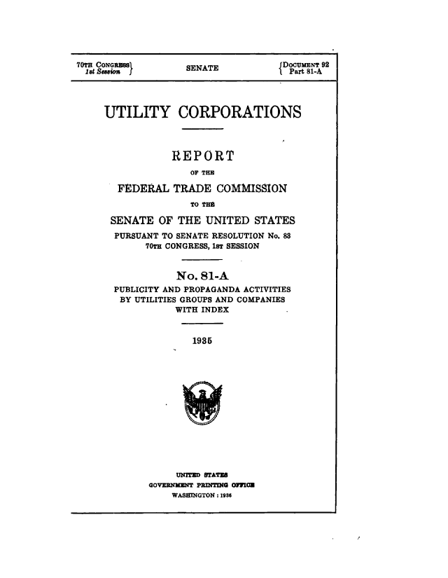 handle is hein.congrec/utlcorps0098 and id is 1 raw text is: 






   TC    1.GRM                      DocUmENT 92
0tH CONGionSj      SENATE          {Part 81-A


UTILITY CORPORATIONS




            REPORT
               OF THE

  FEDERAL   TRADE   COMMISSION

               TO TrHa

 SENATE   OF THE  UNITED   STATES
 PURSUANT TO SENATE RESOLUTION No. 83
       70TH CONGRESS, 1sT SESSION



             No. 81-A
  PUBLICITY AND PROPAGANDA ACTIVITIES
  BY UTILITIES GROUPS AND COMPANIES
             WITH INDEX


1935


     UNITED STATES
GOVERNMENT PRINTING OFMN
    WASHINGTON :1956


