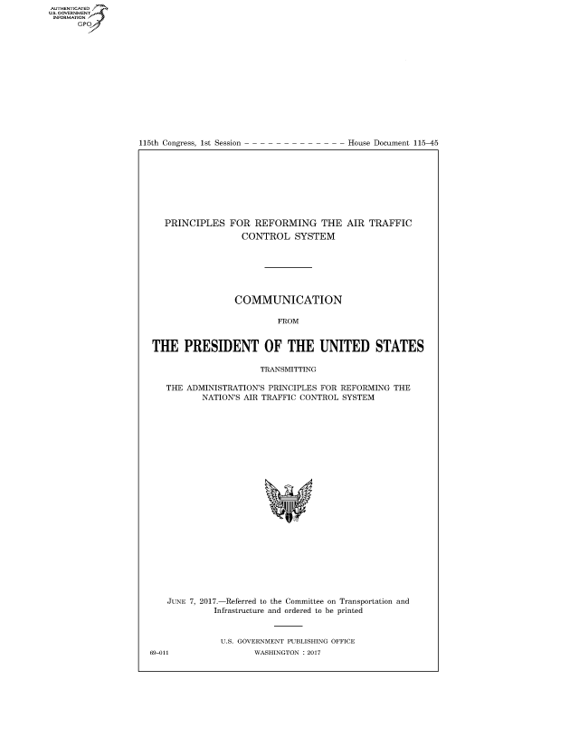 handle is hein.congrecdocs/crptdocsxaabb0001 and id is 1 raw text is: AUTHENTICATEO
U.S. GOVERNMENT
INFORMATION
      GP


115th Congress, 1st Session


House Document 115-45


   PRINCIPLES FOR REFORMING THE AIR TRAFFIC
                  CONTROL SYSTEM







                  COMMUNICATION

                          FROM


THE PRESIDENT OF THE UNITED STATES

                      TRANSMITTING

   THE ADMINISTRATION'S PRINCIPLES FOR REFORMING THE
          NATION'S AIR TRAFFIC CONTROL SYSTEM


   JUNE 7, 2017.-Referred to the Committee on Transportation and
             Infrastructure and ordered to be printed


             U.S. GOVERNMENT PUBLISHING OFFICE
69-011               WASHINGTON : 2017


