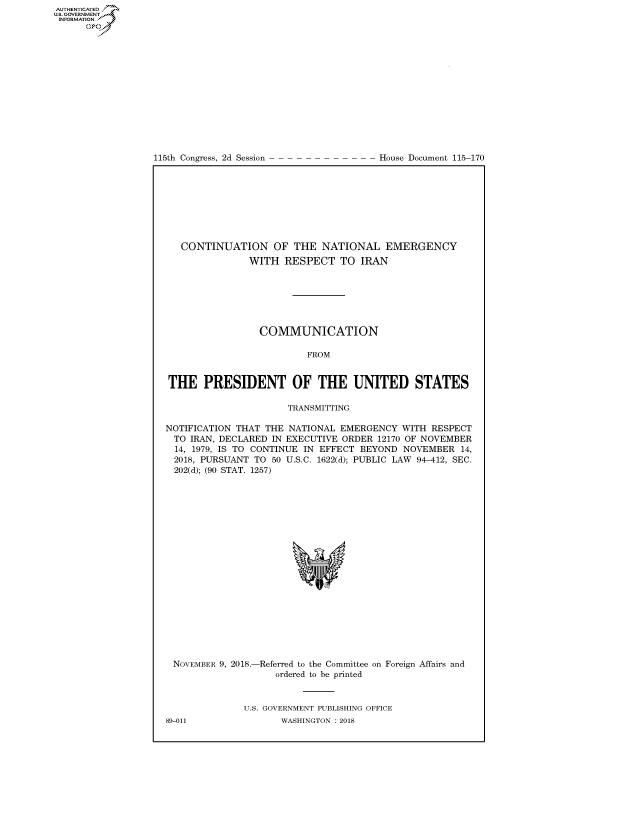 handle is hein.congrecdocs/crptdocsxaafp0001 and id is 1 raw text is: 















115th Congress, 2d Session


House Document 115-170


   CONTINUATION OF THE NATIONAL EMERGENCY
               WITH RESPECT TO IRAN







                 COMMUNICATION

                          FROM


THE PRESIDENT OF THE UNITED STATES

                      TRANSMITTING

NOTIFICATION THAT THE NATIONAL EMERGENCY WITH RESPECT
  TO IRAN, DECLARED IN EXECUTIVE ORDER 12170 OF NOVEMBER
  14, 1979, IS TO CONTINUE IN EFFECT BEYOND NOVEMBER 14,
  2018, PURSUANT TO 50 U.S.C. 1622(d); PUBLIC LAW 94-412, SEC.
  202(d); (90 STAT. 1257)


NOVEMBER 9, 2018.-


-Referred to the Committee
   ordered to be printed


on Foreign Affairs and


U.S. GOVERNMENT PUBLISHING OFFICE
       WASHINGTON : 2018


89-011


AUTHENTICATEO
U.S. GOVERNMENT
INFORMATION
      Op


