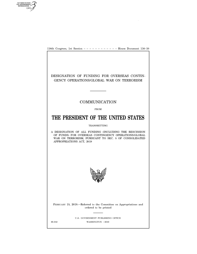 handle is hein.congrecdocs/crptdocsxaafv0001 and id is 1 raw text is: 















116th Congress, 1st Session


House Document 116-10


DESIGNATION OF FUNDING FOR OVERSEAS CONTIN-
  GENCY OPERATIONS/GLOBAL WAR ON TERRORISM







                 COMMUNICATION

                         FROM


THE PRESIDENT OF THE UNITED STATES

                      TRANSMITTING

A DESIGNATION OF ALL FUNDING (INCLUDING THE RESCISSION
  OF FUNDS) FOR OVERSEAS CONTINGENCY OPERATIONS/GLOBAL
  WAR ON TERRORISM, PURSUANT TO SEC. 5 OF CONSOLIDATED
  APPROPRIATIONS ACT, 2019


FEBRUARY 15, 2019.-


-Referred to the Committee
   ordered to be printed


on Appropriations and


U.S. GOVERNMENT PUBLISHING OFFICE
       WASHINGTON : 2019


89-012


AUTHENTICATEO
U.S. GOVERNMENT
INFORMATION
      Op


