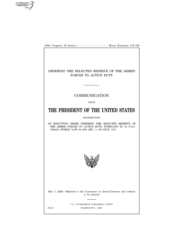 handle is hein.congrecdocs/crptdocsxaake0001 and id is 1 raw text is: AUTHENTICATE
U.S. GOVERNMENT
INFORMATION
      Op


116th Congress, 2d Session


House Document 116-120


ORDERING THE SELECTED RESERVE OF THE ARMED
              FORCES TO ACTIVE DUTY







                 COMMUNICATION

                         FROM


THE PRESIDENT OF THE UNITED STATES

                      TRANSMITTING

AN EXECUTIVE ORDER ORDERING THE SELECTED RESERVE OF
  THE ARMED FORCES TO ACTIVE DUTY, PURSUANT TO 10 U.S.C.
  12304(f); PUBLIC LAW 94-286, SEC. 1; (90 STAT. 517)


MAY 1, 2020.-Referred to the Committee on Armed Services and ordered
                      to be printed


              U.S. GOVERNMENT PUBLISHING OFFICE
99-011              WASHINGTON :2020


