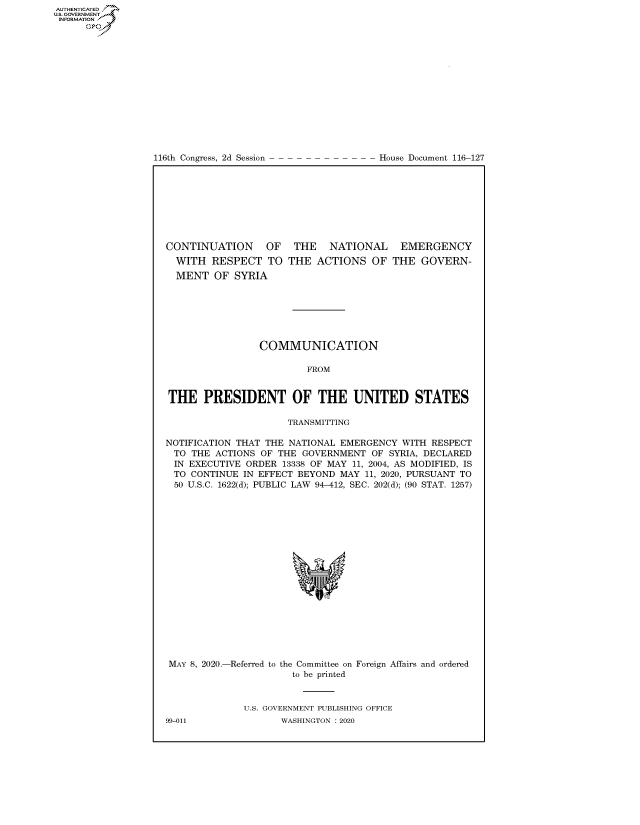 handle is hein.congrecdocs/crptdocsxaakl0001 and id is 1 raw text is: AUTHENTICATEO
U.S. GOVERNMENT
INFORMATION
      Op


116th Congress, 2d Session


House Document 116-127


CONTINUATION OF THE NATIONAL EMERGENCY


WITH RESPECT TO
MENT OF SYRIA


THE ACTIONS OF THE GOVERN-


                COMMUNICATION

                         FROM


THE PRESIDENT OF THE UNITED STATES

                     TRANSMITTING

NOTIFICATION THAT THE NATIONAL EMERGENCY WITH RESPECT
TO THE ACTIONS OF THE GOVERNMENT OF SYRIA, DECLARED
IN EXECUTIVE ORDER 13338 OF MAY 11, 2004, AS MODIFIED, IS
TO CONTINUE IN EFFECT BEYOND MAY 11, 2020, PURSUANT TO
50 U.S.C. 1622(d); PUBLIC LAW 94-412, SEC. 202(d); (90 STAT. 1257)


MAY 8, 2020.-Referred to


the Committee on
  to be printed


Foreign Affairs and ordered


U.S. GOVERNMENT PUBLISHING OFFICE
       WASHINGTON :2020


99-011


