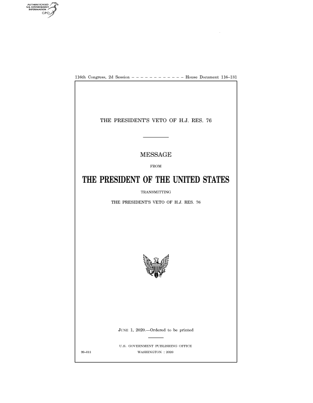 handle is hein.congrecdocs/crptdocsxaako0001 and id is 1 raw text is: 
















116th Congress, 2d Session


House Document 116-131


       THE PRESIDENT'S VETO OF H.J. RES. 76







                      MESSAGE

                          FROM


THE PRESIDENT OF THE UNITED STATES

                      TRANSMITTING

           THE PRESIDENT'S VETO OF H.J. RES. 76


JUNE 1, 2020.-Ordered to be printed


U.S. GOVERNMENT PUBLISHING OFFICE
       WASHINGTON :2020


99-011


AUTHENTICATEO
U.S. GOVERNMENT
INFORMATION
      Op



