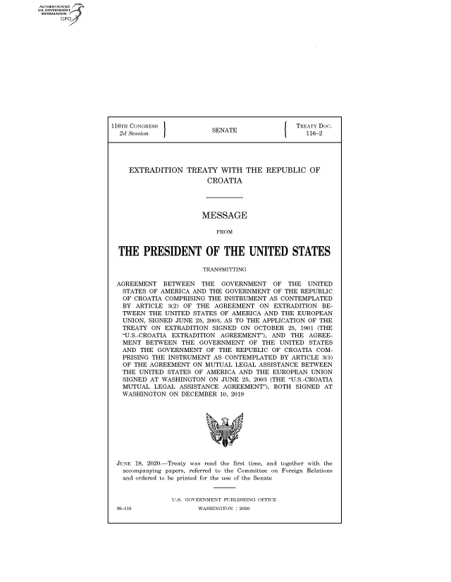 handle is hein.congrecdocs/crptdocsxaaks0001 and id is 1 raw text is: AUTHENTICATED
U.S. GOVERNMENT
INFORMATION
      Op


116TH CONGRESS 1                            J  TREATY Doc.
  2d Session             SENATE                  116-2





    EXTRADITION TREATY WITH THE REPUBLIC OF
                        CROATIA


                      MESSAGE

                         FROM


THE PRESIDENT OF THE UNITED STATES

                      TRANSMTTTNG

AGREEMENT BETWEEN THE GOVERNMENT OF THE UNITED
  STATES OF AMERICA AND THE GOVERNMENT OF THE REPUBLIC
  OF CROATIA COMPRISING THE INSTRUMENT AS CONTEMPLATED
  BY ARTICLE 3(2) OF THE AGREEMENT ON EXTRADITION BE-
  TWEEN THE UNITED STATES OF AMERICA AND THE EUROPEAN
  UNION, SIGNED JUNE 25, 2003, AS TO THE APPLICATION OF THE
  TREATY ON EXTRADITION SIGNED ON OCTOBER 25, 1901 (THE
  U.S.-CROATIA EXTRADITION AGREEMENT), AND THE AGREE-
  MENT BETWEEN THE GOVERNMENT OF THE UNITED STATES
  AND THE GOVERNMENT OF THE REPUBLIC OF CROATIA COM-
  PRISING THE INSTRUMENT AS CONTEMPLATED BY ARTICLE 3(3)
  OF THE AGREEMENT ON MUTUAL LEGAL ASSISTANCE BETWEEN
  THE UNITED STATES OF AMERICA AND THE EUROPEAN UNION
  SIGNED AT WASHINGTON ON JUNE 25, 2003 (THE U.S.-CROATIA
  MUTUAL LEGAL ASSISTANCE AGREEMENT), BOTH SIGNED AT
  WASHINGTON ON DECEMBER 10, 2019


JUNE 18, 2020.-Treaty was read the first time, and together with the
  accompanying papers, referred to the Committee on Foreign Relations
  and ordered to be printed for the use of the Senate


              U.S. GOVERNMENT PUBLISHING OFFICE


99-118


WASHINGTON : 2020


