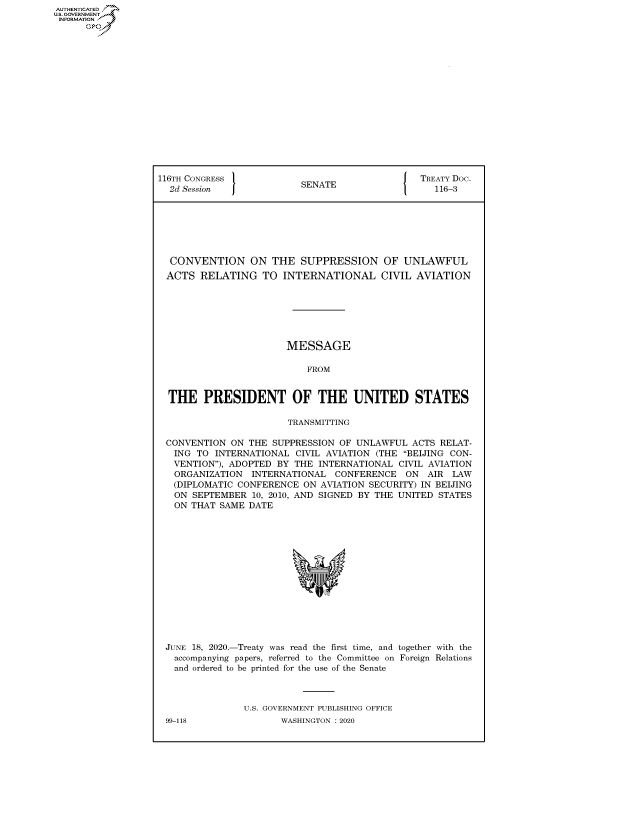 handle is hein.congrecdocs/crptdocsxaakt0001 and id is 1 raw text is: AUTHENTICATED
U.S. GOVERNMENT
INFORMATION
      Op


116TH CONGRESS 1                             [ TREATY Doc.
  2d Session              SENATE                   116-3







  CONVENTION ON THE SUPPRESSION OF UNLAWFUL
  ACTS RELATING TO INTERNATIONAL CIVIL AVIATION







                        MESSAGE

                           FROM


  THE PRESIDENT OF THE UNITED STATES

                        TRANSMITTING

 CONVENTION ON THE SUPPRESSION OF UNLAWFUL ACTS RELAT-
   ING TO INTERNATIONAL CIVIL AVIATION (THE BEIJING CON-
   VENTION), ADOPTED BY THE INTERNATIONAL CIVIL AVIATION
   ORGANIZATION INTERNATIONAL CONFERENCE ON AIR LAW
   (DIPLOMATIC CONFERENCE ON AVIATION SECURITY) IN BEIJING
   ON SEPTEMBER 10, 2010, AND SIGNED BY THE UNITED STATES
   ON THAT SAME DATE


JUNE 18, 2020.-Treaty was read the first time, and together with the
  accompanying papers, referred to the Committee on Foreign Relations
  and ordered to be printed for the use of the Senate



              U.S. GOVERNMENT PUBLISHING OFFICE


99-118


WASHINGTON : 2020


