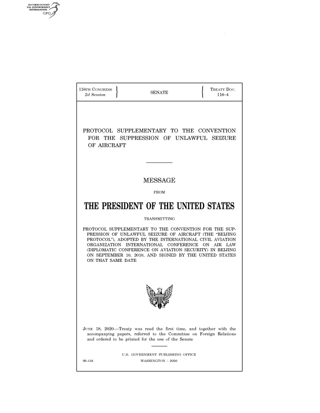 handle is hein.congrecdocs/crptdocsxaaku0001 and id is 1 raw text is: AUTHENTICATED
U.S. GOVERNMENT
INFORMATION
      Op


116TH CONGRESS 1                             [ TREATY Doc.
  2d Session              SENATE                  116-4







  PROTOCOL SUPPLEMENTARY TO THE CONVENTION
  FOR THE SUPPRESSION OF UNLAWFUL SEIZURE
  OF AIRCRAFT







                       MESSAGE

                           FROM


  THE PRESIDENT OF THE UNITED STATES

                        TRANSMITTING

 PROTOCOL SUPPLEMENTARY TO THE CONVENTION FOR THE SUP-
   PRESSION OF UNLAWFUL SEIZURE OF AIRCRAFT (THE BEIJING
   PROTOCOL), ADOPTED BY THE INTERNATIONAL CIVIL AVIATION
   ORGANIZATION INTERNATIONAL CONFERENCE ON AIR LAW
   (DIPLOMATIC CONFERENCE ON AVIATION SECURITY) IN BEIJING
   ON SEPTEMBER 10, 2010, AND SIGNED BY THE UNITED STATES
   ON THAT SAME DATE


JUNE 18, 2020.-Treaty was read the first time, and together with the
  accompanying papers, referred to the Committee on Foreign Relations
  and ordered to be printed for the use of the Senate


              U.S. GOVERNMENT PUBLISHING OFFICE


99-118


WASHINGTON : 2020


