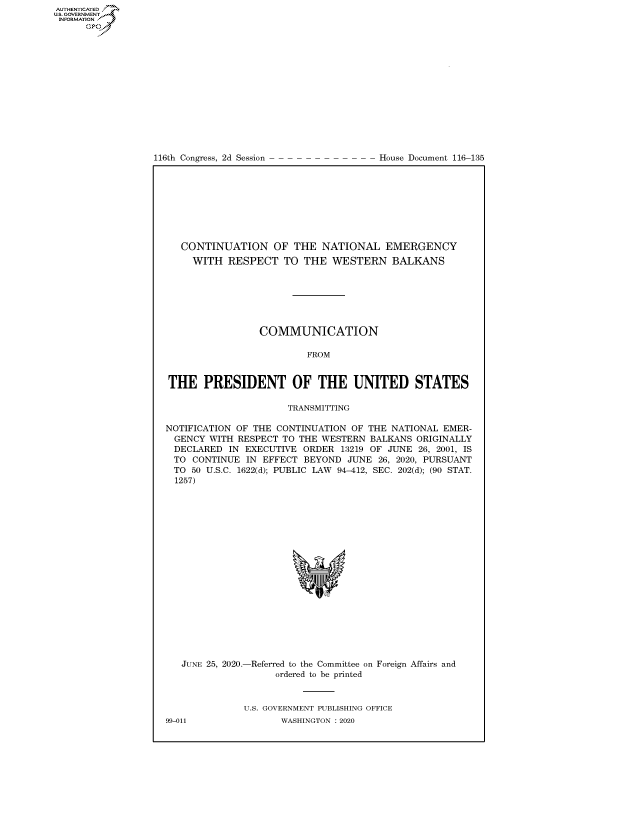 handle is hein.congrecdocs/crptdocsxaakv0001 and id is 1 raw text is: 















116th Congress, 2d Session


House Document 116-135


   CONTINUATION OF THE NATIONAL EMERGENCY
     WITH RESPECT TO THE WESTERN BALKANS







                 COMMUNICATION

                         FROM


THE PRESIDENT OF THE UNITED STATES

                      TRANSMITTING

NOTIFICATION OF THE CONTINUATION OF THE NATIONAL EMER-
  GENCY WITH RESPECT TO THE WESTERN BALKANS ORIGINALLY
  DECLARED IN EXECUTIVE ORDER 13219 OF JUNE 26, 2001, IS
  TO CONTINUE IN EFFECT BEYOND JUNE 26, 2020, PURSUANT
  TO 50 U.S.C. 1622(d); PUBLIC LAW 94-412, SEC. 202(d); (90 STAT.
  1257)


JUNE 25, 2020.-


-Referred to the Committee on Foreign Affairs and
     ordered to be printed


U.S. GOVERNMENT PUBLISHING OFFICE
       WASHINGTON :2020


99-011


AUTHENTICATEO
U.S. GOVERNMENT
INFORMATION
      Op


