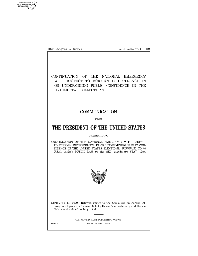 handle is hein.congrecdocs/crptdocsxaalg0001 and id is 1 raw text is: 















116th Congress, 2d Session


House Document 116-150


CONTINUATION   OF  THE   NATIONAL   EMERGENCY
  WITH RESPECT TO FOREIGN INTERFERENCE IN
  OR UNDERMINING PUBLIC CONFIDENCE IN THE
  UNITED STATES ELECTIONS







                 COMMUNICATION

                         FROM


THE PRESIDENT OF THE UNITED STATES

                      TRANSMITTING

CONTINUATION OF THE NATIONAL EMERGENCY WITH RESPECT
TO FOREIGN INTERFERENCE IN OR UNDERMINING PUBLIC CON-
FIDENCE IN THE UNITED STATES ELECTIONS, PURSUANT TO 50
U.S.C. 1622(d); PUBLIC  LAW  94-412, SEC. 202(d); (90 STAT. 1257)


SEPTEMBER 11, 2020.-Referred jointly to the Committee on Foreign Af-
fairs, Intelligence (Permanent Select), House Administration, and the Ju-
diciary and ordered to be printed


              U.S. GOVERNMENT PUBLISHING OFFICE


AUTHENTICATEO
U.S. GOVERNMENT
INFORMATION
      Op


99-011


WASHINGTON : 2020


