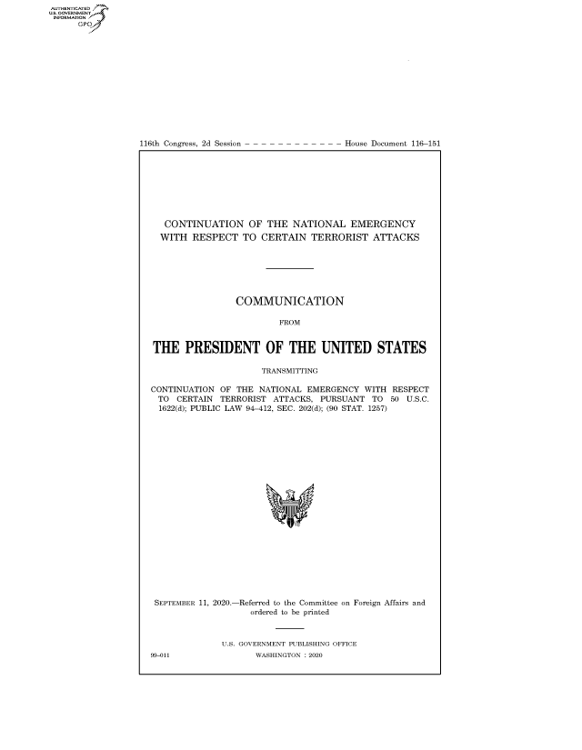 handle is hein.congrecdocs/crptdocsxaalh0001 and id is 1 raw text is: 















116th Congress, 2d Session


House Document 116-151


   CONTINUATION OF THE NATIONAL EMERGENCY
   WITH RESPECT TO CERTAIN TERRORIST ATTACKS







                 COMMUNICATION

                         FROM


THE PRESIDENT OF THE UNITED STATES

                      TRANSMITTING

CONTINUATION OF THE NATIONAL EMERGENCY WITH RESPECT
TO CERTAIN TERRORIST ATTACKS, PURSUANT TO 50 U.S.C.
  1622(d); PUBLIC LAW 94-412, SEC. 202(d); (90 STAT. 1257)


SEPTEMBER 11, 2020.-Referred to the Committee on Foreign Affairs and
                    ordered to be printed



              U.S. GOVERNMENT PUBLISHING OFFICE
99-011               WASHINGTON :2020


AUTHENTICATED
U.S. GOVERNMENT
INFORMATION
      Op


