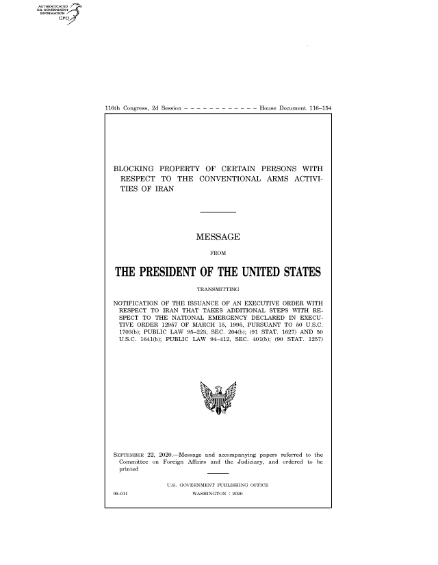 handle is hein.congrecdocs/crptdocsxaalk0001 and id is 1 raw text is: 















116th Congress, 2d Session


House Document 116-154


BLOCKING PROPERTY OF CERTAIN PERSONS WITH
  RESPECT TO THE CONVENTIONAL ARMS ACTIVI-
  TIES OF IRAN







                      MESSAGE

                          FROM


THE PRESIDENT OF THE UNITED STATES

                      TRANSMITTING

NOTIFICATION OF THE ISSUANCE OF AN EXECUTIVE ORDER WITH
  RESPECT TO IRAN THAT TAKES ADDITIONAL STEPS WITH RE-
  SPECT TO THE NATIONAL EMERGENCY DECLARED IN EXECU-
  TIVE ORDER 12957 OF MARCH 15, 1995, PURSUANT TO 50 U.S.C.
  1703(b); PUBLIC LAW 95-223, SEC. 204(b); (91 STAT. 1627) AND 50
  U.S.C. 1641(b); PUBLIC LAW 94-412, SEC. 401(b); (90 STAT. 1257)


SEPTEMBER 22, 2020.-Message and accompanying papers referred to the
  Committee on Foreign Affairs and the Judiciary, and ordered to be
  printed

              U.S. GOVERNMENT PUBLISHING OFFICE


AUTHENTICATEO
U.S. GOVERNMENT
INFORMATION
      Op


99-011


WASHINGTON : 2020


