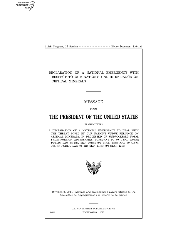 handle is hein.congrecdocs/crptdocsxaall0001 and id is 1 raw text is: AUTHENTICATEO
U.S. GOVERNMENT
INFORMATION
      Op


116th Congress, 2d Session


House Document 116-155


DECLARATION OF A NATIONAL EMERGENCY WITH
  RESPECT TO OUR NATION'S UNDUE RELIANCE ON
  CRITICAL MINERALS







                      MESSAGE

                         FROM


THE PRESIDENT OF THE UNITED STATES

                      TRANSMITTING

A DECLARATION OF A NATIONAL EMERGENCY TO DEAL WITH
  THE THREAT POSED BY OUR NATION'S UNDUE RELIANCE ON
  CRITICAL MINERALS, IN PROCESSED OR UNPROCESSED FORM,
  FROM FOREIGN ADVERSARIES. PURSUANT TO 50 U.S.C. 1703(b);
  PUBLIC LAW 95-223, SEC. 204(b); (91 STAT. 1627) AND 50 U.S.C.
  1641(b); PUBLIC LAW 94-412, SEC. 401(b); (90 STAT. 1257)


OCTOBER 2, 2020.-Message and accompanying papers referred to the
     Committee on Appropriations and ordered to be printed




            U.S. GOVERNMENT PUBLISHING OFFICE


19-011


WASHINGTON : 2020



