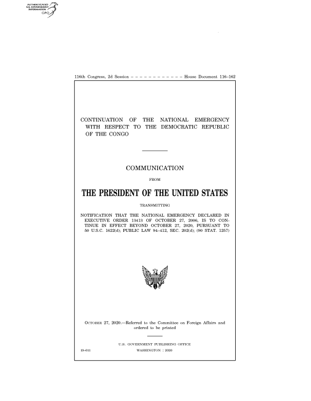 handle is hein.congrecdocs/crptdocsxaalr0001 and id is 1 raw text is: AUTHENTICATED
US. GOVERNMENT
INFORMATION .
      Gps


116th Congress, 2d Session


House Document 116-162


CONTINUATION OF THE NATIONAL EMERGENCY


WITH   RESPECT TO
OF  THE  CONGO


THE   DEMOCRATIC REPUBLIC


                 COMMUNICATION

                         FROM


THE PRESIDENT OF THE UNITED STATES

                      TRANSMITTING

NOTIFICATION THAT THE NATIONAL  EMERGENCY  DECLARED  IN
EXECUTIVE   ORDER  13413 OF OCTOBER 27, 2006, IS TO CON-
TINUE   IN EFFECT BEYOND  OCTOBER 27, 2020, PURSUANT TO
  50 U.S.C. 1622(d); PUBLIC LAW 94-412, SEC. 202(d); (90 STAT. 1257)


OCTOBER 27, 2020.-


-Referred to the Committee on Foreign Affairs and
    ordered to be printed


U.S. GOVERNMENT PUBLISHING OFFICE
       WASHINGTON :2020


19-011



