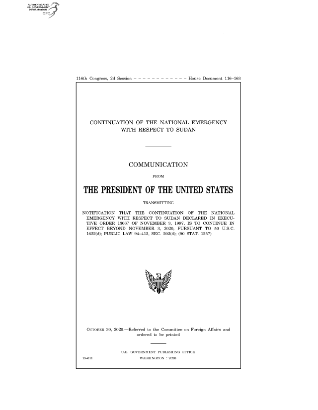 handle is hein.congrecdocs/crptdocsxaals0001 and id is 1 raw text is: 
















116th Congress, 2d Session


House Document 116-163


   CONTINUATION OF THE NATIONAL EMERGENCY
              WITH  RESPECT   TO  SUDAN







                 COMMUNICATION

                         FROM


THE PRESIDENT OF THE UNITED STATES

                      TRANSMITTING

NOTIFICATION THAT  THE  CONTINUATION  OF  THE  NATIONAL
EMERGENCY WITH RESPECT TO SUDAN DECLARED IN EXECU-
TIVE  ORDER  13067 OF NOVEMBER 3, 1997, IS TO CONTINUE IN
EFFECT   BEYOND  NOVEMBER  3, 2020, PURSUANT TO 50 U.S.C.
  1622(d); PUBLIC LAW 94-412, SEC. 202(d); (90 STAT. 1257)





















  OCTOBER 30, 2020.-Referred to the Committee on Foreign Affairs and
                    ordered to be printed



              U.S. GOVERNMENT PUBLISHING OFFICE


AUTHENTICATED
US. GOVERNMENT
INFORMATION .
      Gps


19-011


WASHINGTON : 2020


