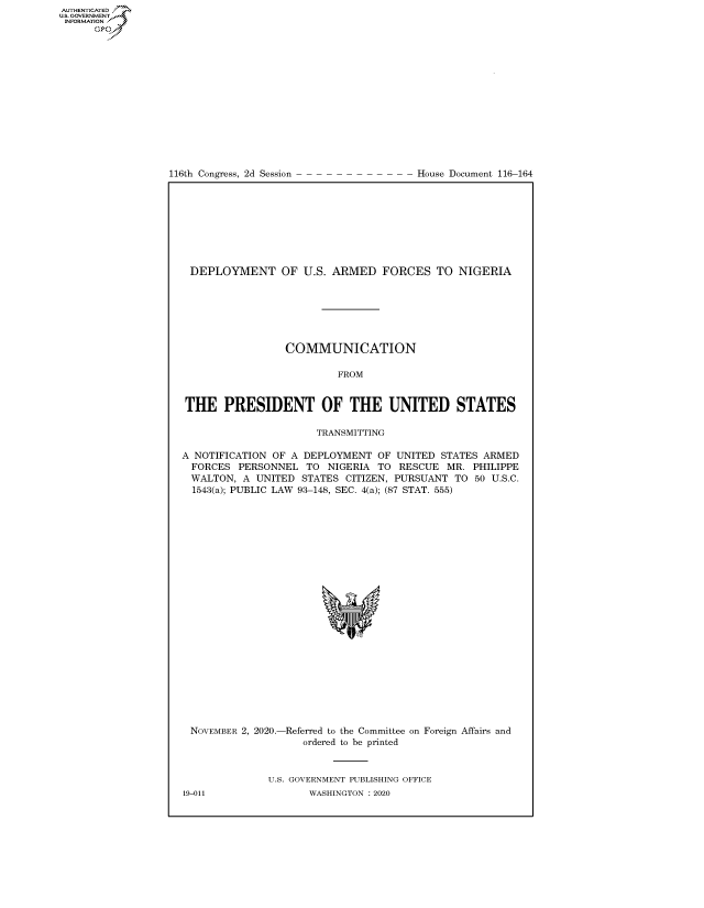 handle is hein.congrecdocs/crptdocsxaalt0001 and id is 1 raw text is: 
















116th Congress, 2d Session


House Document 116-164


DEPLOYMENT OF U.S. ARMED FORCES TO NIGERIA







                 COMMUNICATION

                          FROM


 THE   PRESIDENT OF THE UNITED STATES

                      TRANSMITTING

A NOTIFICATION OF A DEPLOYMENT   OF UNITED STATES ARMED
  FORCES PERSONNEL   TO NIGERIA  TO RESCUE  MR.  PHILIPPE
  WALTON, A UNITED  STATES CITIZEN, PURSUANT  TO 50 U.S.C.
  1543(a); PUBLIC LAW 93-148, SEC. 4(a); (87 STAT. 555)










                            'I


NOVEMBER 2, 2020.-


-Referred to the Committee
   ordered to be printed


on Foreign Affairs and


U.S. GOVERNMENT PUBLISHING OFFICE
       WASHINGTON :2020


19-011


AUTHENTICATED
US. GOVERNMENT
INFORMATION .
      Gps


