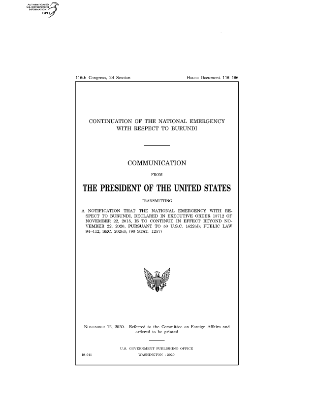 handle is hein.congrecdocs/crptdocsxaalw0001 and id is 1 raw text is: 
















116th Congress, 2d Session


House Document 116-166


   CONTINUATION OF THE NATIONAL EMERGENCY
             WITH  RESPECT   TO  BURUNDI







                 COMMUNICATION

                         FROM


THE PRESIDENT OF THE UNITED STATES

                      TRANSMITTING

A NOTIFICATION THAT  THE  NATIONAL EMERGENCY   WITH RE-
  SPECT TO BURUNDI, DECLARED IN EXECUTIVE ORDER 13712 OF
  NOVEMBER  22, 2015, IS TO CONTINUE IN EFFECT BEYOND NO-
  VEMBER 22, 2020, PURSUANT TO 50 U.S.C. 1622(d); PUBLIC LAW
  94-412, SEC. 202(d); (90 STAT. 1257)









                           'I


NOVEMBER 12, 2020.-


-Referred to the Committee on
   ordered to be printed


Foreign Affairs and


U.S. GOVERNMENT PUBLISHING OFFICE
       WASHINGTON :2020


19-011


AUTHENTICATED
US. GOVERNMENT
INFORMATION .
      Gps


