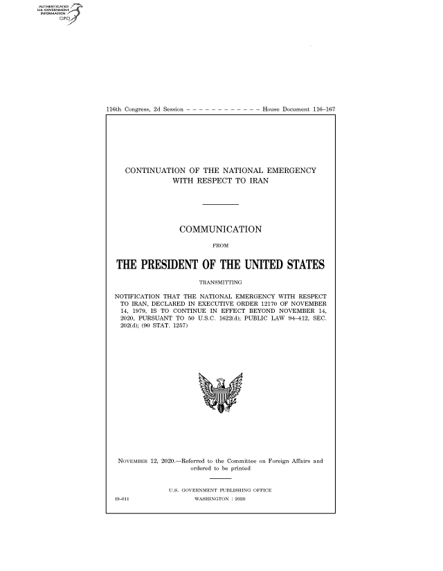 handle is hein.congrecdocs/crptdocsxaalx0001 and id is 1 raw text is: 
















116th Congress, 2d Session


House Document 116-167


   CONTINUATION OF THE NATIONAL EMERGENCY
               WITH   RESPECT   TO IRAN







                 COMMUNICATION

                          FROM


THE PRESIDENT OF THE UNITED STATES

                      TRANSMITTING

NOTIFICATION THAT THE NATIONAL  EMERGENCY  WITH RESPECT
  TO IRAN, DECLARED IN EXECUTIVE ORDER 12170 OF NOVEMBER
  14, 1979, IS TO CONTINUE IN EFFECT BEYOND NOVEMBER  14,
  2020, PURSUANT TO 50 U.S.C. 1622(d); PUBLIC LAW 94-412, SEC.
  202(d); (90 STAT. 1257)


NOVEMBER 12, 2020.-


-Referred to the Committee on
   ordered to be printed


Foreign Affairs and


U.S. GOVERNMENT PUBLISHING OFFICE
       WASHINGTON :2020


19-011


AUTHENTICATED
US. GOVERNMENT
INFORMATION .
      Gps



