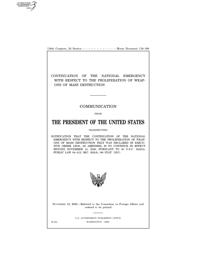 handle is hein.congrecdocs/crptdocsxaaly0001 and id is 1 raw text is: 
















116th Congress, 2d Session


House Document 116-168


CONTINUATION      OF   THE   NATIONAL    EMERGENCY
  WITH  RESPECT   TO  THE  PROLIFERATION OF WEAP-
  ONS  OF MASS   DESTRUCTION







                COMMUNICATION

                         FROM


THE PRESIDENT OF THE UNITED STATES

                     TRANSMITTING

NOTIFICATION THAT  THE  CONTINUATION OF  THE  NATIONAL
EMERGENCY   WITH RESPECT TO THE PROLIFERATION OF WEAP-
ONS   OF MASS DESTRUCTION THAT WAS  DECLARED IN EXECU-
TIVE  ORDER  12938, AS AMENDED, IS TO CONTINUE IN EFFECT
BEYOND   NOVEMBER  14, 2020, PURSUANT TO 50 U.S.C. 1622(d);
PUBLIC  LAW 94-412, SEC. 202(d); (90 STAT. 1257)


















NOVEMBER 12, 2020.-Referred to the Committee on Foreign Affairs and
                   ordered to be printed



              U.S. GOVERNMENT PUBLISHING OFFICE


AUTHENTICATED
US. GOVERNMENT
INFORMATION .
      Gps


19-011


WASHINGTON : 2020


