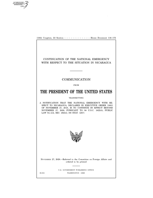 handle is hein.congrecdocs/crptdocsxaama0001 and id is 1 raw text is: 
















116th Congress, 2d Session


House Document 116-172


   CONTINUATION OF THE NATIONAL EMERGENCY
 WITH   RESPECT   TO THE   SITUATION   IN NICARAGUA







                 COMMUNICATION

                         FROM


THE PRESIDENT OF THE UNITED STATES

                      TRANSMITTING

A NOTIFICATION THAT  THE  NATIONAL EMERGENCY   WITH RE-
  SPECT TO NICARAGUA, DECLARED IN EXECUTIVE ORDER  13851
  OF NOVEMBER  27, 2018, IS TO CONTINUE IN EFFECT BEYOND
  NOVEMBER  27, 2020, PURSUANT TO 50 U.S.C. 1622(d); PUBLIC
  LAW 94-412, SEC. 202(d); (90 STAT. 1257)









                           'I


NOVEMBER 27, 2020.-


-Referred to the Committee on
   ordered to be printed


Foreign Affairs and


U.S. GOVERNMENT PUBLISHING OFFICE
       WASHINGTON :2020


19-011


AUTHENTICATED
US. GOVERNMENT
INFORMATION .
      Gps


