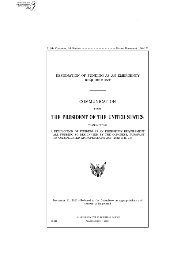 handle is hein.congrecdocs/crptdocsxaamf0001 and id is 1 raw text is: 
















116th Congress, 2d Session


House Document 116-175


   DESIGNATION OF FUNDING AS AN EMERGENCY
                    REQUIREMENT







                 COMMUNICATION

                         FROM


THE PRESIDENT OF THE UNITED STATES

                      TRANSMITTING

A DESIGNATION OF FUNDING  AS AN EMERGENCY  REQUIREMENT
ALL   FUNDING SO DESIGNATED  BY THE CONGRESS, PURSUANT
  TO CONSOLIDATED APPROPRIATIONS ACT, 2021; H.R. 133


DECEMBER 31, 2020.-


-Referred to the Committee on Appropriations and
   ordered to be printed


U.S. GOVERNMENT PUBLISHING OFFICE
       WASHINGTON :2020


19-011


AUTHENTICATED
U.S. GOVERNMENT
INFORMATION .
      Gps


