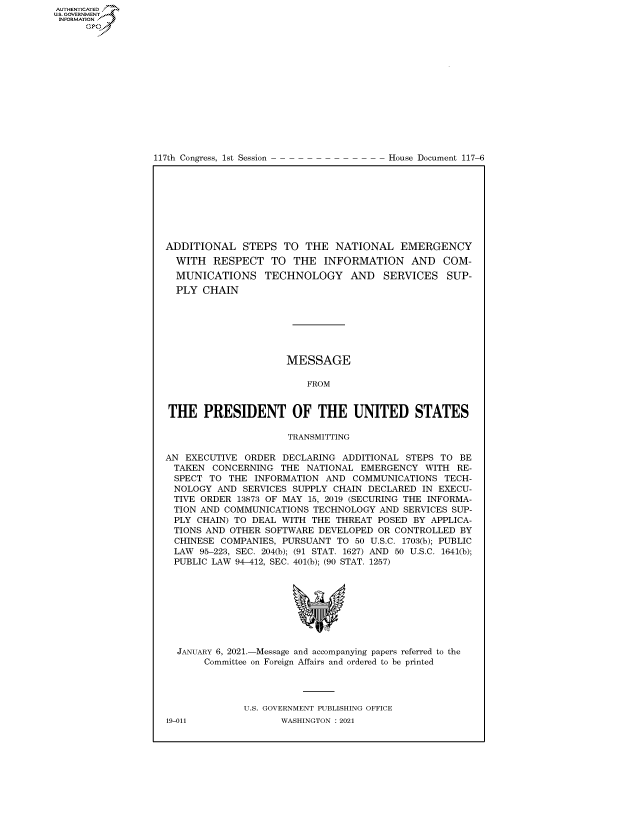 handle is hein.congrecdocs/crptdocsxaamn0001 and id is 1 raw text is: 
















117th Congress, 1st Session


House Document 117-6


ADDITIONAL STEPS TO THE NATIONAL EMERGENCY
  WITH  RESPECT TO THE INFORMATION AND COM-
  MUNICATIONS TECHNOLOGY AND SERVICES SUP-
  PLY  CHAIN







                     MESSAGE

                         FROM


THE PRESIDENT OF THE UNITED STATES

                     TRANSMITTING

AN  EXECUTIVE ORDER  DECLARING ADDITIONAL STEPS TO  BE
TAKEN   CONCERNING  THE  NATIONAL EMERGENCY   WITH RE-
  SPECT TO THE  INFORMATION AND  COMMUNICATIONS  TECH-
  NOLOGY AND  SERVICES SUPPLY CHAIN DECLARED IN EXECU-
  TIVE ORDER 13873 OF MAY 15, 2019 (SECURING THE INFORMA-
  TION AND COMMUNICATIONS TECHNOLOGY  AND SERVICES SUP-
  PLY CHAIN) TO DEAL WITH THE THREAT POSED  BY APPLICA-
  TIONS AND OTHER SOFTWARE DEVELOPED OR CONTROLLED  BY
  CHINESE COMPANIES, PURSUANT TO 50 U.S.C. 1703(b); PUBLIC
  LAW 95-223, SEC. 204(b); (91 STAT. 1627) AND 50 U.S.C. 1641(b);
  PUBLIC LAW 94-412, SEC. 401(b); (90 STAT. 1257)









  JANUARY 6, 2021.-Message and accompanying papers referred to the
       Committee on Foreign Affairs and ordered to be printed




              U.S. GOVERNMENT PUBLISHING OFFICE


AUTHENTICATED
U.S. GOVERNMENT
INFORMATION .
      Gps


19-011


WASHINGTON : 2021


