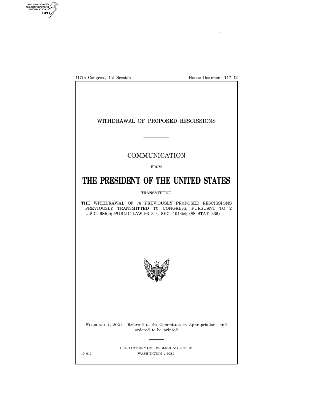handle is hein.congrecdocs/crptdocsxaamr0001 and id is 1 raw text is: 
















117th Congress, 1st Session


House Document 117-12


      WITHDRAWAL OF PROPOSED RESCISSIONS







                 COMMUNICATION

                          FROM


THE PRESIDENT OF THE UNITED STATES

                      TRANSMITTING

THE  WITHDRAWAL  OF  76 PREVIOUSLY PROPOSED  RESCISSIONS
  PREVIOUSLY TRANSMITTED   TO  CONGRESS, PURSUANT   TO 2
  U.S.C. 685(c); PUBLIC LAW 93-344, SEC. 1014(c); (88 STAT. 335)











                            'I


FEBRUARY 1, 2021.-


-Referred to the Committee
    ordered to be printed


on Appropriations and


U.S. GOVERNMENT PUBLISHING OFFICE
       WASHINGTON : 2021


19-012


AUTHENTICATED
U.S. GOVERNMENT
INFORMATION
      Gps


