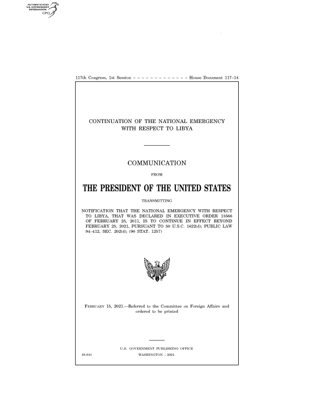 handle is hein.congrecdocs/crptdocsxaamt0001 and id is 1 raw text is: 
















117th Congress, 1st Session


House Document 117-14


   CONTINUATION OF THE NATIONAL EMERGENCY
               WITH  RESPECT   TO  LIBYA







                 COMMUNICATION

                          FROM


THE PRESIDENT OF THE UNITED STATES

                      TRANSMITTING

NOTIFICATION THAT THE NATIONAL  EMERGENCY  WITH RESPECT
  TO LIBYA, THAT WAS DECLARED  IN EXECUTIVE  ORDER  13566
  OF FEBRUARY  25, 2011, IS TO CONTINUE IN EFFECT BEYOND
  FEBRUARY 25, 2021, PURSUANT TO 50 U.S.C. 1622(d); PUBLIC LAW
  94-412, SEC. 202(d); (90 STAT. 1257)
















  FEBRUARY 15, 2021.-Referred to the Committee on Foreign Affairs and
                    ordered to be printed







              U.S. GOVERNMENT PUBLISHING OFFICE


AUTHENTICATED
U.S. GOVERNMENT
INFORMATION .
      Gps


19-011


WASHINGTON : 2021



