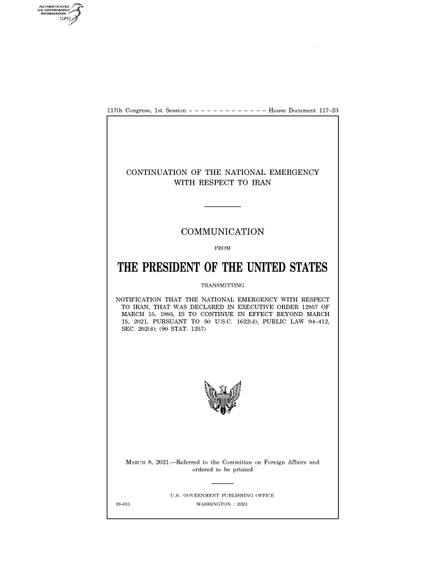 handle is hein.congrecdocs/crptdocsxaanb0001 and id is 1 raw text is: 
















117th Congress, 1st Session


House Document 117-23


   CONTINUATION OF THE NATIONAL EMERGENCY
               WITH   RESPECT   TO IRAN







                 COMMUNICATION

                          FROM


THE PRESIDENT OF THE UNITED STATES

                      TRANSMITTING

NOTIFICATION THAT THE NATIONAL  EMERGENCY  WITH RESPECT
  TO IRAN, THAT WAS DECLARED IN EXECUTIVE ORDER  12957 OF
  MARCH  15, 1995, IS TO CONTINUE IN EFFECT BEYOND MARCH
  15, 2021, PURSUANT TO 50 U.S.C. 1622(d); PUBLIC LAW 94-412,
  SEC. 202(d); (90 STAT. 1257)





















  MARCH 8, 2021.-Referred to the Committee on Foreign Affairs and
                    ordered to be printed



              U.S. GOVERNMENT PUBLISHING OFFICE


AUTHENTICATED
US. GOVERNMENT
INFORMATION .
      Gps


19-011


WASHINGTON : 2021


