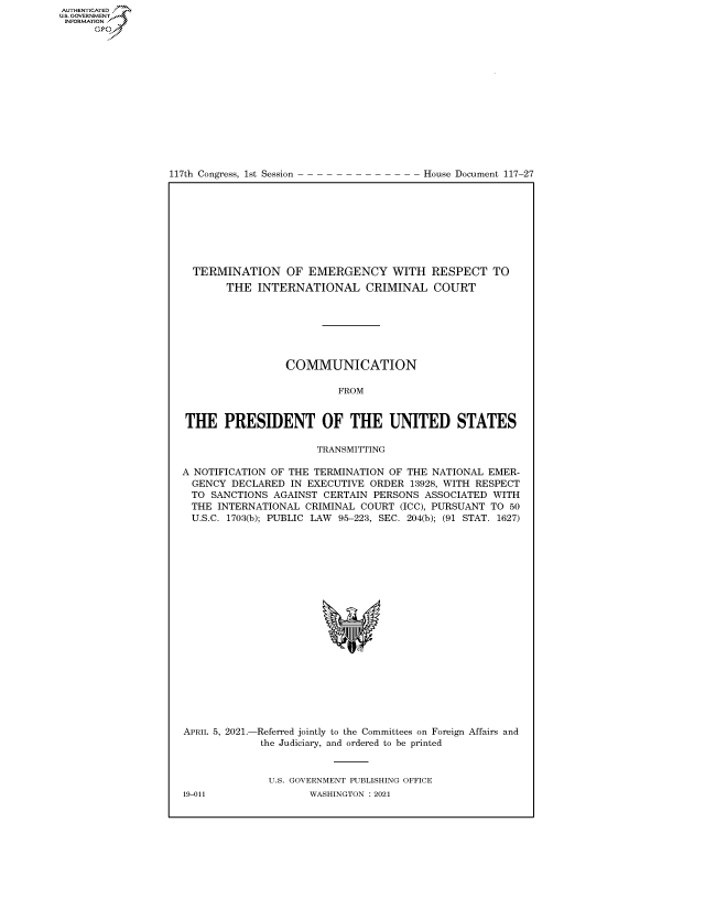 handle is hein.congrecdocs/crptdocsxaanj0001 and id is 1 raw text is: 
















117th Congress, 1st Session


House Document 117-27


  TERMINATION OF EMERGENCY WITH RESPECT TO
       THE  INTERNATIONAL CRIMINAL COURT







                 COMMUNICATION

                          FROM


 THE   PRESIDENT OF THE UNITED STATES

                      TRANSMITTING

A NOTIFICATION OF THE TERMINATION OF THE NATIONAL  EMER-
  GENCY DECLARED  IN EXECUTIVE ORDER  13928, WITH RESPECT
  TO SANCTIONS AGAINST CERTAIN  PERSONS ASSOCIATED WITH
  THE INTERNATIONAL CRIMINAL COURT  (ICC), PURSUANT TO 50
  U.S.C. 1703(b); PUBLIC LAW 95-223, SEC. 204(b); (91 STAT. 1627)









                           'I


APRIL 5, 2021.-


-Referred jointly to the Committees on Foreign Affairs and
the Judiciary, and ordered to be printed


U.S. GOVERNMENT PUBLISHING OFFICE
       WASHINGTON : 2021


19-011


AUTHENTICATED
U.S. GOVERNMENT
INFORMATION .
      Gps


