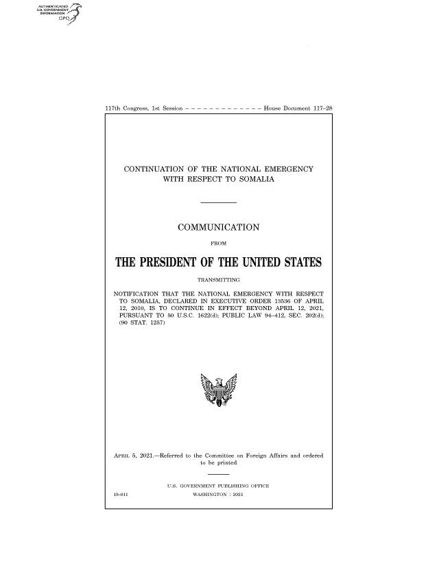 handle is hein.congrecdocs/crptdocsxaank0001 and id is 1 raw text is: 
















117th Congress, 1st Session


House Document 117-28


   CONTINUATION OF THE NATIONAL EMERGENCY
             WITH   RESPECT   TO SOMALIA







                 COMMUNICATION

                          FROM


THE PRESIDENT OF THE UNITED STATES

                      TRANSMITTING

NOTIFICATION THAT THE NATIONAL  EMERGENCY  WITH RESPECT
  TO SOMALIA, DECLARED IN EXECUTIVE ORDER  13536 OF APRIL
  12, 2010, IS TO CONTINUE IN EFFECT BEYOND APRIL 12, 2021,
  PURSUANT TO 50 U.S.C. 1622(d); PUBLIC LAW 94-412, SEC. 202(d);
  (90 STAT. 1257)










                           *


APRIL 5, 2021.-Referred to


the Committee on Foreign Affairs and ordered
  to be printed


U.S. GOVERNMENT PUBLISHING OFFICE
       WASHINGTON : 2021


19-011


AUTHENTICATED
US. GOVERNMENT
INFORMATION .
      Gps


