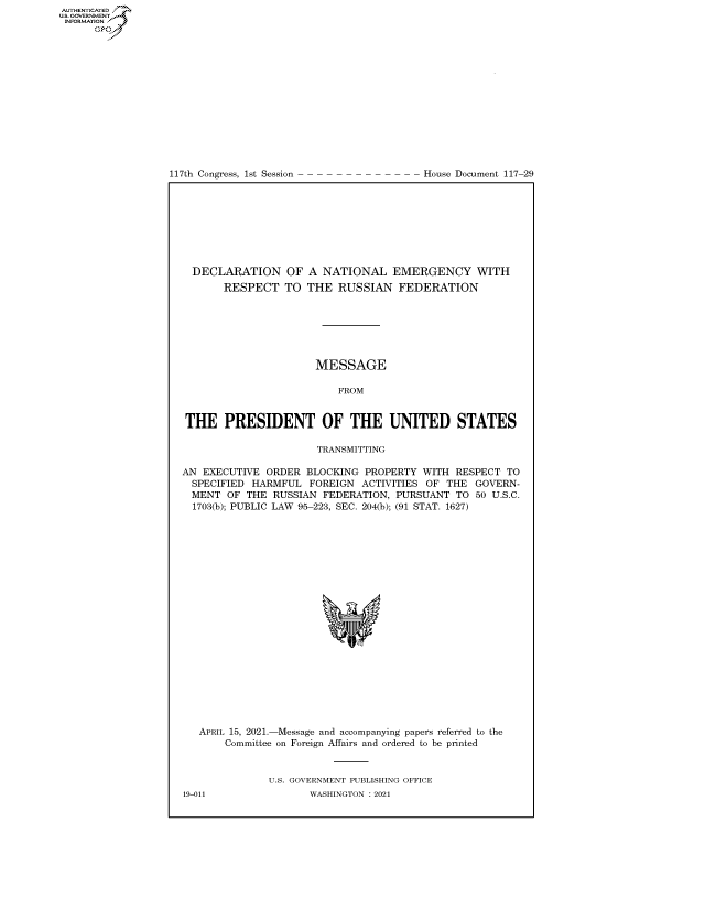 handle is hein.congrecdocs/crptdocsxaanl0001 and id is 1 raw text is: 
















117th Congress, 1st Session


House Document 117-29


  DECLARATION OF A NATIONAL EMERGENCY WITH
       RESPECT   TO  THE  RUSSIAN   FEDERATION







                      MESSAGE

                          FROM


 THE   PRESIDENT OF THE UNITED STATES

                      TRANSMITTING

AN EXECUTIVE  ORDER  BLOCKING PROPERTY  WITH  RESPECT TO
  SPECIFIED HARMFUL  FOREIGN  ACTIVITIES OF THE  GOVERN-
  MENT OF  THE RUSSIAN FEDERATION,  PURSUANT  TO 50 U.S.C.
  1703(b); PUBLIC LAW 95-223, SEC. 204(b); (91 STAT. 1627)






















  APRIL 15, 2021.-Message and accompanying papers referred to the
       Committee on Foreign Affairs and ordered to be printed



              U.S. GOVERNMENT PUBLISHING OFFICE


AUTHENTICATED
U.S. GOVERNMENT
INFORMATION
      Gps


19-011


WASHINGTON : 2021


