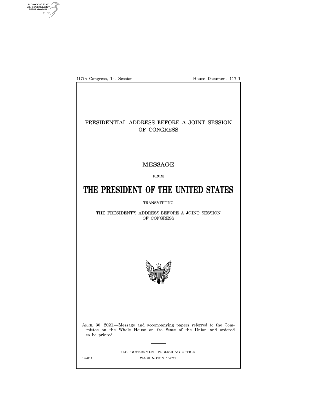 handle is hein.congrecdocs/crptdocsxaanm0001 and id is 1 raw text is: 117th Congress, 1st Session

House Document 117-1

PRESIDENTIAL ADDRESS BEFORE
OF CONGRESS

A JOINT SESSION

MESSAGE
FROM
THE PRESIDENT OF THE UNITED STATES
TRANSMITTING

THE PRESIDENT'S

ADDRESS BEFORE
OF CONGRESS

A JOINT SESSION

APRIL 30, 2021.-
mittee on the
to be printed

Message and accompanying papers referred to the Com-
Whole House on the State of the Union and ordered

U.S. GOVERNMENT PUBLISHING OFFICE
WASHINGTON : 2021

19-011

AUTHENTICATED
U.S. GOVERNMENT
INFORMATION
Gps


