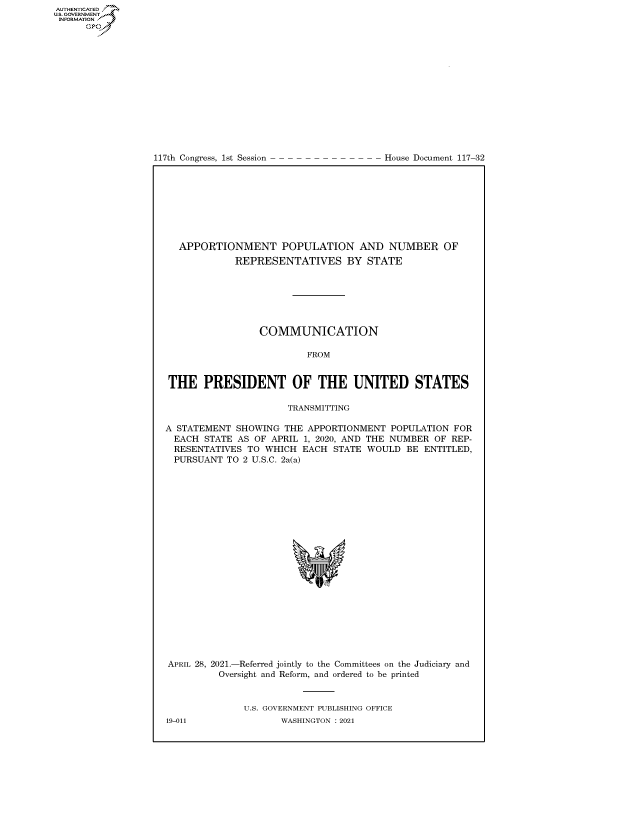 handle is hein.congrecdocs/crptdocsxaanp0001 and id is 1 raw text is: AUTHENTICATED
U.S. GOVERNMENT~~
INFORMATION .
Gps

117th Congress, 1st Session

House Document 117-32

APPORTIONMENT POPULATION AND NUMBER OF
REPRESENTATIVES BY STATE
COMMUNICATION
FROM
THE PRESIDENT OF THE UNITED STATES
TRANSMITTING
A STATEMENT SHOWING THE APPORTIONMENT POPULATION FOR
EACH STATE AS OF APRIL 1, 2020, AND THE NUMBER OF REP-
RESENTATIVES TO WHICH EACH STATE WOULD BE ENTITLED,
PURSUANT TO 2 U.S.C. 2a(a)
APRIL 28, 2021.-Referred jointly to the Committees on the Judiciary and
Oversight and Reform, and ordered to be printed
U.S. GOVERNMENT PUBLISHING OFFICE

19-011

WASHINGTON : 2021



