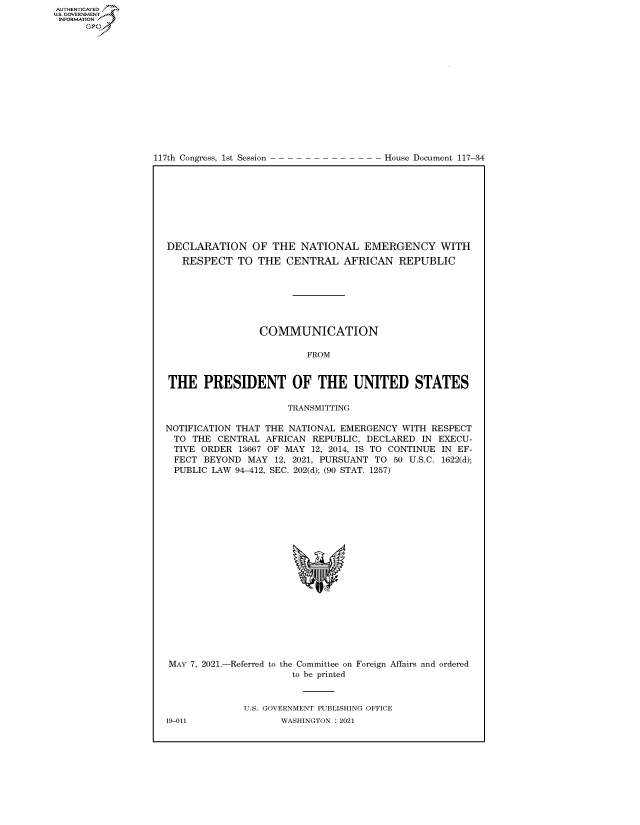 handle is hein.congrecdocs/crptdocsxaanq0001 and id is 1 raw text is: 117th Congress, 1st Session

House Document 117-34

DECLARATION OF THE NATIONAL EMERGENCY WITH
RESPECT TO THE CENTRAL AFRICAN REPUBLIC
COMMUNICATION
FROM
THE PRESIDENT OF THE UNITED STATES
TRANSMITTING
NOTIFICATION THAT THE NATIONAL EMERGENCY WITH RESPECT
TO THE CENTRAL AFRICAN REPUBLIC, DECLARED IN EXECU-
TIVE ORDER 13667 OF MAY 12, 2014, IS TO CONTINUE IN EF-
FECT BEYOND MAY 12, 2021, PURSUANT TO 50 U.S.C. 1622(d);
PUBLIC LAW 94-412, SEC. 202(d); (90 STAT. 1257)
'I

MAY 7, 2021.-Referred to

the Committee on
to be printed

Foreign Affairs and ordered

U.S. GOVERNMENT PUBLISHING OFFICE
WASHINGTON : 2021

19-011

AUTHENTICATED
US. GOVERNMENT
INFORMATION .
Gps


