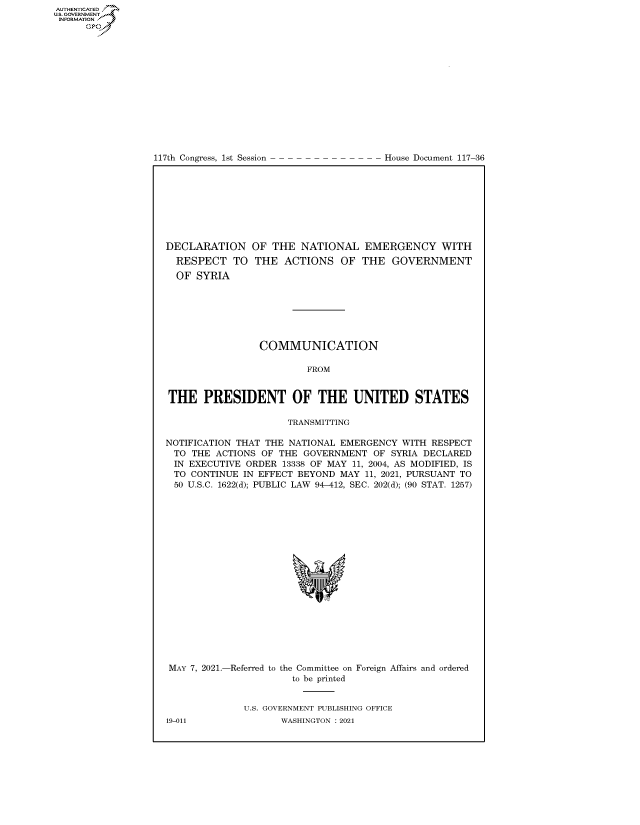 handle is hein.congrecdocs/crptdocsxaans0001 and id is 1 raw text is: AUTHENTICATED
U.S. GOVERNMENT~~
INFORMATION .
Gps

117th Congress, 1st Session

House Document 117-36

DECLARATION OF THE NATIONAL EMERGENCY WITH
RESPECT TO THE ACTIONS OF THE GOVERNMENT
OF SYRIA
COMMUNICATION
FROM
THE PRESIDENT OF THE UNITED STATES
TRANSMITTING
NOTIFICATION THAT THE NATIONAL EMERGENCY WITH RESPECT
TO THE ACTIONS OF THE GOVERNMENT OF SYRIA DECLARED
IN EXECUTIVE ORDER 13338 OF MAY 11, 2004, AS MODIFIED, IS
TO CONTINUE IN EFFECT BEYOND MAY 11, 2021, PURSUANT TO
50 U.S.C. 1622(d); PUBLIC LAW 94-412, SEC. 202(d); (90 STAT. 1257)
MAY 7, 2021.-Referred to the Committee on Foreign Affairs and ordered
to be printed
U.S. GOVERNMENT PUBLISHING OFFICE

19-011

WASHINGTON : 2021


