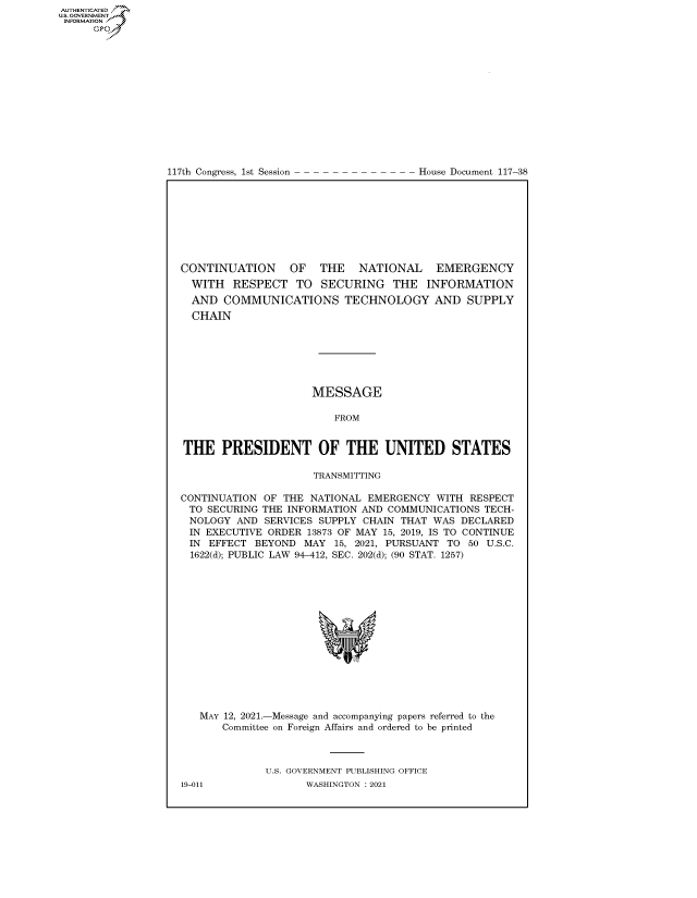 handle is hein.congrecdocs/crptdocsxaanu0001 and id is 1 raw text is: 117th Congress, 1st Session

House Document 117-38

CONTINUATION     OF   THE   NATIONAL   EMERGENCY
WITH RESPECT TO SECURING THE INFORMATION
AND COMMUNICATIONS TECHNOLOGY AND SUPPLY
CHAIN
MESSAGE
FROM
THE PRESIDENT OF THE UNITED STATES
TRANSMITTING
CONTINUATION OF THE NATIONAL EMERGENCY WITH RESPECT
TO SECURING THE INFORMATION AND COMMUNICATIONS TECH-
NOLOGY AND SERVICES SUPPLY CHAIN THAT WAS DECLARED
IN EXECUTIVE ORDER 13873 OF MAY 15, 2019, IS TO CONTINUE
IN EFFECT BEYOND MAY 15, 2021, PURSUANT TO 50 U.S.C.
1622(d); PUBLIC LAW 94-412, SEC. 202(d); (90 STAT. 1257)
MAY 12, 2021.-Message and accompanying papers referred to the
Committee on Foreign Affairs and ordered to be printed
U.S. GOVERNMENT PUBLISHING OFFICE

AUTHENTICATED
US. GOVERNMENT
INFORMATION .
Gps

19-011

WASHINGTON : 2021


