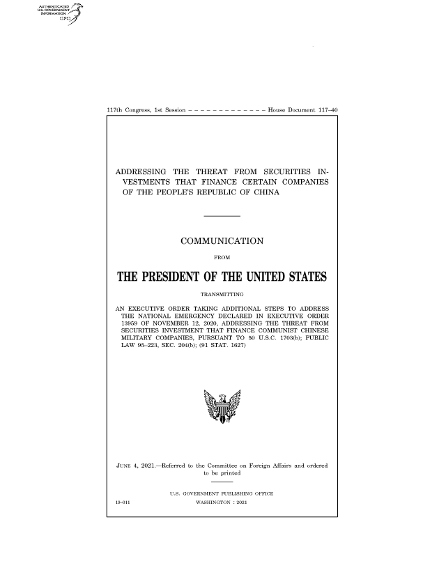 handle is hein.congrecdocs/crptdocsxaanv0001 and id is 1 raw text is: 117th Congress, 1st Session

House Document 117-40

ADDRESSING THE THREAT FROM SECURITIES IN-
VESTMENTS THAT FINANCE CERTAIN COMPANIES
OF THE PEOPLE'S REPUBLIC OF CHINA
COMMUNICATION
FROM
THE PRESIDENT OF THE UNITED STATES
TRANSMITTING
AN EXECUTIVE ORDER TAKING ADDITIONAL STEPS TO ADDRESS
THE NATIONAL EMERGENCY DECLARED IN EXECUTIVE ORDER
13959 OF NOVEMBER 12, 2020, ADDRESSING THE THREAT FROM
SECURITIES INVESTMENT THAT FINANCE COMMUNIST CHINESE
MILITARY COMPANIES, PURSUANT TO 50 U.S.C. 1703(b); PUBLIC
LAW 95-223, SEC. 204(b); (91 STAT. 1627)
JUNE 4, 2021.-Referred to the Committee on Foreign Affairs and ordered
to be printed
U.S. GOVERNMENT PUBLISHING OFFICE

AUTHENTICATED
US. GOVERNMENT
INFORMATION .
Gps

19-011

WASHINGTON : 2021


