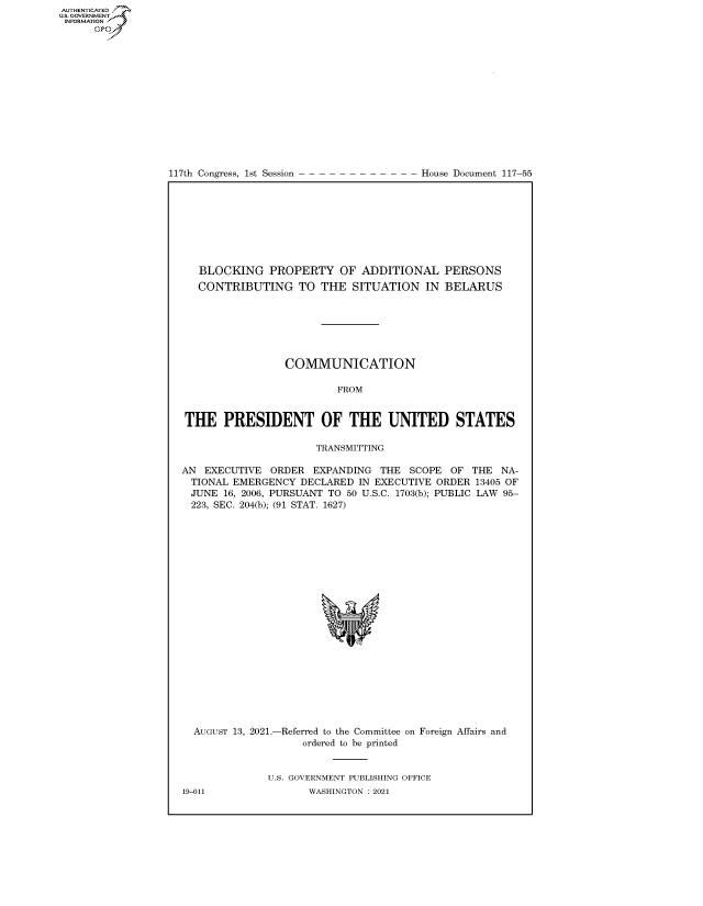handle is hein.congrecdocs/crptdocsxaaoi0001 and id is 1 raw text is: 117th Congress, 1st Session

House Document 117-55

BLOCKING PROPERTY OF ADDITIONAL PERSONS
CONTRIBUTING TO THE SITUATION IN BELARUS
COMMUNICATION
FROM
THE PRESIDENT OF THE UNITED STATES
TRANSMITTING
AN EXECUTIVE ORDER EXPANDING THE SCOPE OF THE NA-
TIONAL EMERGENCY DECLARED IN EXECUTIVE ORDER 13405 OF
JUNE 16, 2006, PURSUANT TO 50 U.S.C. 1703(b); PUBLIC LAW 95-
223, SEC. 204(b); (91 STAT. 1627)

AUGUST 13, 2021.-

-Referred to the Committee on
ordered to be printed

Foreign Affairs and

U.S. GOVERNMENT PUBLISHING OFFICE
WASHINGTON : 2021

19-011

AUTHENTICATED
U.S. GOVERNMENT
INFORMATION .
Gps


