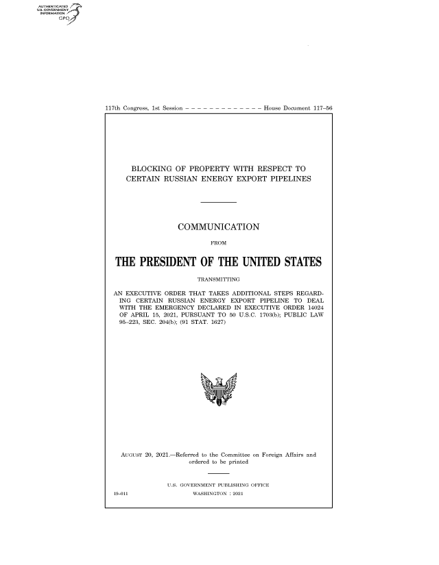 handle is hein.congrecdocs/crptdocsxaaoj0001 and id is 1 raw text is: 117th Congress, 1st Session

House Document 117-56

BLOCKING OF PROPERTY WITH RESPECT TO
CERTAIN RUSSIAN ENERGY EXPORT PIPELINES
COMMUNICATION
FROM
THE PRESIDENT OF THE UNITED STATES
TRANSMITTING
AN EXECUTIVE ORDER THAT TAKES ADDITIONAL STEPS REGARD-
ING CERTAIN RUSSIAN ENERGY EXPORT PIPELINE TO DEAL
WITH THE EMERGENCY DECLARED IN EXECUTIVE ORDER 14024
OF APRIL 15, 2021, PURSUANT TO 50 U.S.C. 1703(b); PUBLIC LAW
95-223, SEC. 204(b); (91 STAT. 1627)
'I

AUGUST 20, 2021.-

-Referred to the Committee on
ordered to be printed

Foreign Affairs and

U.S. GOVERNMENT PUBLISHING OFFICE
WASHINGTON : 2021

19-011

AUTHENTICATED
US. GOVERNMENT
INFORMATION .
Gps


